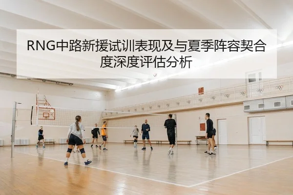 RNG中路新援试训表现及与夏季阵容契合度深度评估分析