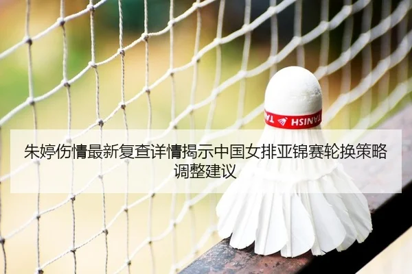 朱婷伤情最新复查详情揭示中国女排亚锦赛轮换策略调整建议